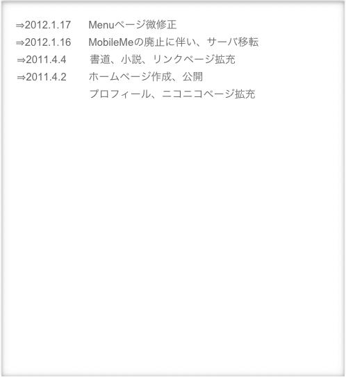      
　⇒2012.1.17      Menuページ微修正
　⇒2012.1.16      MobileMeの廃止に伴い、サーバ移転
    ⇒2011.4.4        書道、小説、リンクページ拡充
    ⇒2011.4.2　    ホームページ作成、公開
                             プロフィール、ニコニコページ拡充